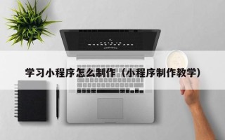 黄骅学习小程序怎么制作（小程序制作教学）