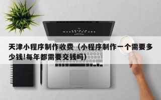 黄骅天津小程序制作收费（小程序制作一个需要多少钱!每年都需要交钱吗）